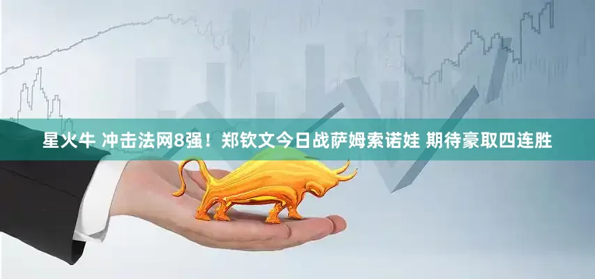 星火牛 冲击法网8强！郑钦文今日战萨姆索诺娃 期待豪取四连胜