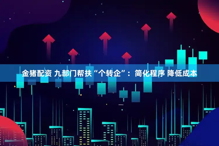 金猪配资 九部门帮扶“个转企”：简化程序 降低成本