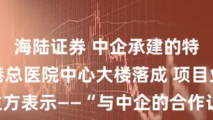海陆证券 中企承建的特多西班牙港总医院中心大楼落成 项目业主方表示——“与中企的合作让我们受益良多”